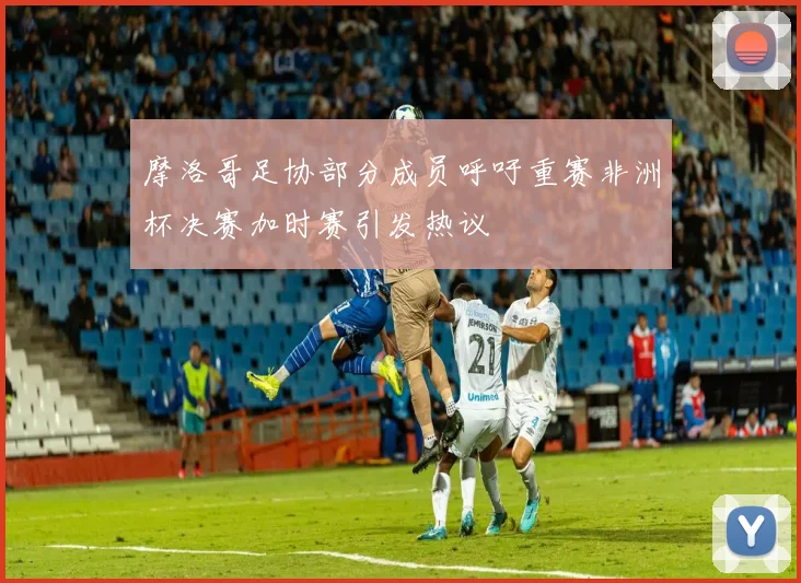 摩洛哥足协部分成员呼吁重赛非洲杯决赛加时赛引发热议