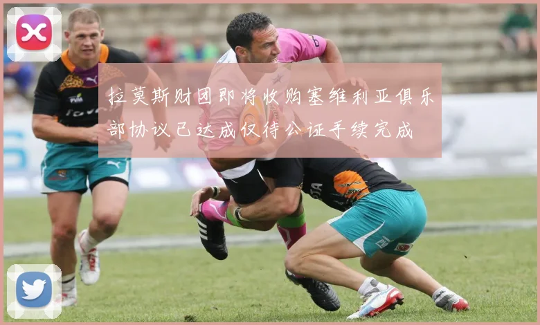 拉莫斯财团即将收购塞维利亚俱乐部协议已达成仅待公证手续完成
