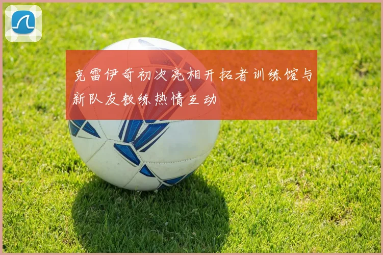 克雷伊奇初次亮相开拓者训练馆与新队友教练热情互动