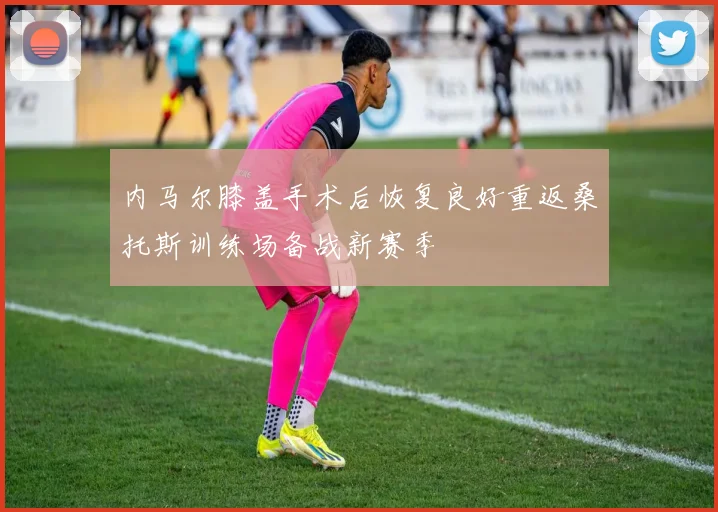 内马尔膝盖手术后恢复良好重返桑托斯训练场备战新赛季