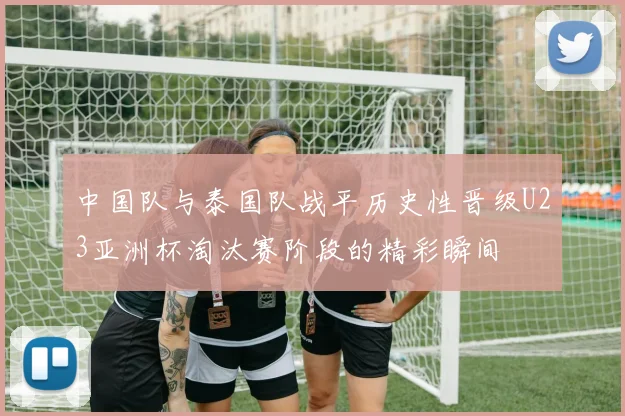 中国队与泰国队战平历史性晋级U23亚洲杯淘汰赛阶段的精彩瞬间