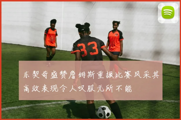 东契奇盛赞詹姆斯重振比赛风采其高效表现令人叹服无所不能