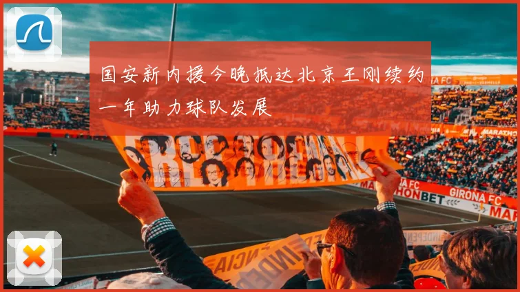国安新内援今晚抵达北京王刚续约一年助力球队发展