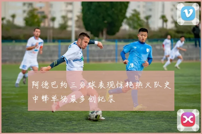 阿德巴约三分球表现惊艳热火队史中锋单场最多创纪录