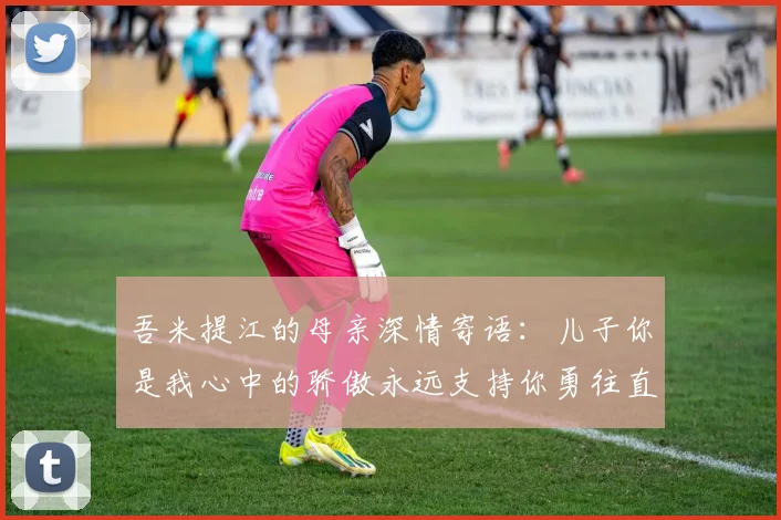 吾米提江的母亲深情寄语：儿子你是我心中的骄傲永远支持你勇往直前！