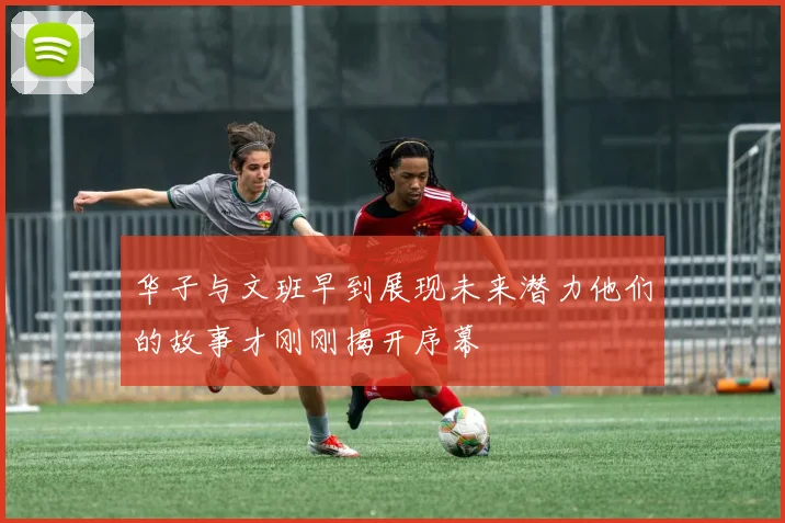 华子与文班早到展现未来潜力他们的故事才刚刚揭开序幕
